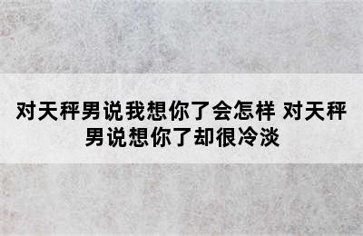 对天秤男说我想你了会怎样 对天秤男说想你了却很冷淡